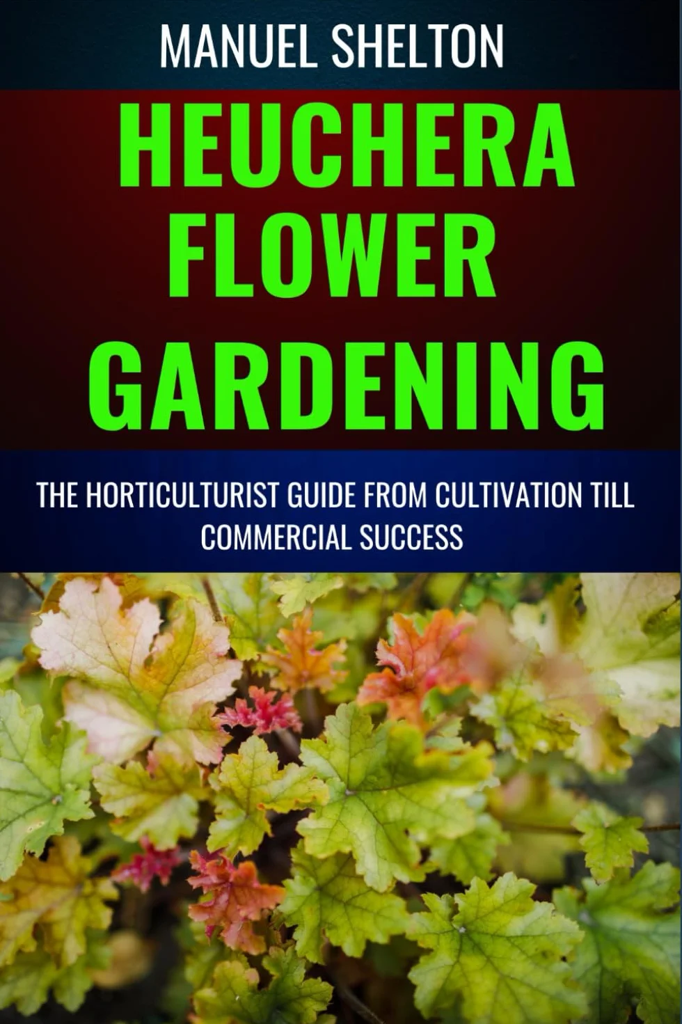 HEUCHERA FLOWER GARDENING HORTICULTURISTS GUIDE FROM CULTIVATION TILL COMMMERCIAL SUCCESS: Essential Manual For Expert Strategies, Marketing Secrets, Profitable Insight For Flourishing Heuchera Flower